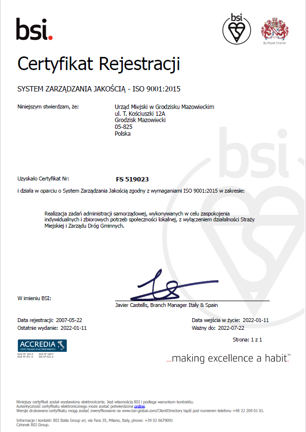 bsi Certyfikat Rejestracji SYSTEM ZARZĄDZANIA JAKOŚCIĄ - ISO 9001:2015 Niniejszym stwierdzam, że: Urząd Miejski w Grodzisku Mazowieckim ul. T. Kościuszki 12A Grodzisk Mazowiecki 05-825 Polska Uzyskało Certyfikat Nr: FS 519023 i działa w oparciu o System Zarządzania Jakością zgodny z wymaganiami ISO 9001:2015 w zakresie: Realizacja zadań administracji samorządowej, wykonywanych w celu zaspokojenia indywidualnych i zbiorowych potrzeb spoleczności lokalnej, z wyłączeniem działalności Staży Miejskiej i Zarządu Dróg Gminnych. W imieniu BSI: Javier Castells, Branch Manager Italy & Spain Data rejestracji: 2007-05-22 Ostatnie wydanie: 2022-01-11 Data wejścia w życie: 2022-01-11 Ważny do: 2022-07-22
