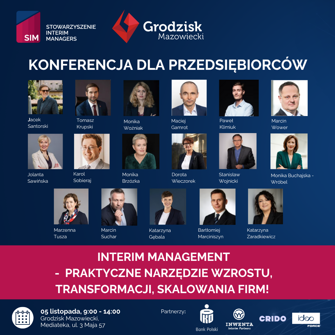 STOWARZYSZENIE INTERIM SIM MANAGERS Grodzisk Mazowiecki KONFERENCJA DLA PRZEDSIĘBIORCÓW Jacek Santorski Jolanta Sawińska Tomasz Krupski Monika Maciej Woźniak Gamrot Paweł Klimiuk Marcin Wower Karol Sobieraj Monika Brzózka Dorota Wieczorek Stanisław Wojnicki Monika Buchajska-Wróbel Marzenna Tusza Marcin Suchar Katarzyna Gębala Bartłomiej Marciniszyn Katarzyna Zaradkiewicz INTERIM MANAGEMENT PRAKTYCZNE NARZĘDZIE WZROSTU, TRANSFORMACJI, SKALOWANIA FIRM! 05 listopada, 9:00 - 14:00 Grodzisk Mazowiecki, Mediateka, ul. 3 Maja 57