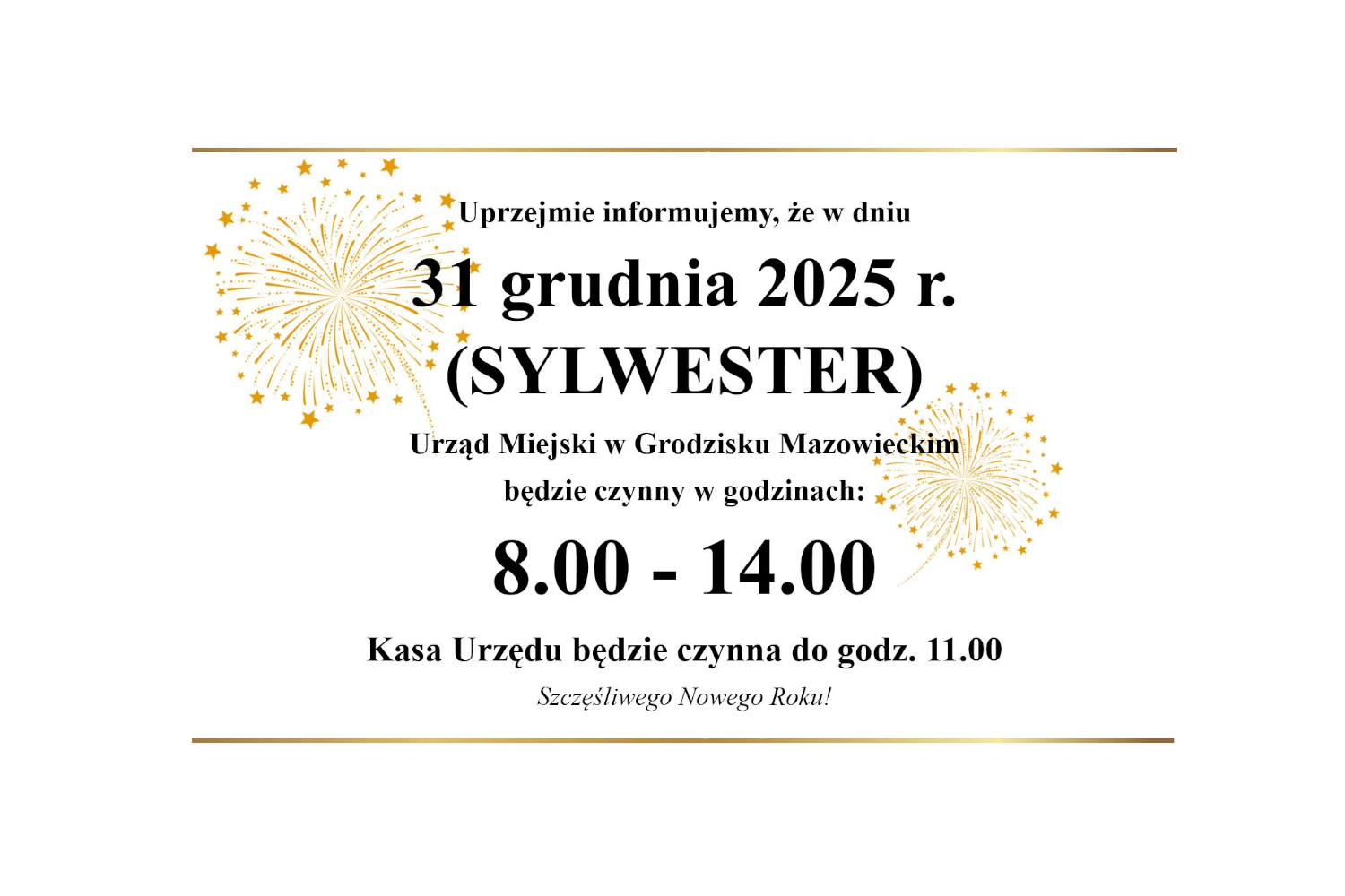 Uprzejmie informujemy, że w dniu 31 grudnia 2025 r. (SYLWESTER) Urząd Miejski w Grodzisku Mazowieckim będzie czynny w godzinach: 8.00 - 14.00 Kasa Urzędu będzie czynna do godz. 11.00 Szczęśliwego Nowego Roku!