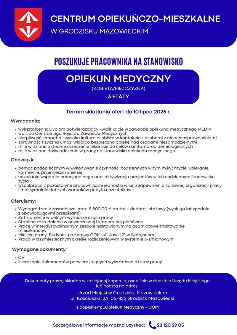 Centrum Opiekuńczo Mieszkalne w Grodzisku Mazowieckim poszukuje pracowników na stanowisko Opiekun Medyczny (kobieta/mężczyzna) 3 etaty Wymagania: • wykształcenie: Dyplom potwierdzający kwalifikacje w zawodzie opiekuna medycznego MED14. • wpis do Centralnego Rejestru Zawodów Medycznych • cierpliwość, empatia i wysoka kultura osobista w kontakcie z osobami z niepełnosprawnościami. • sprawność fizyczna umożliwiająca bezpieczną opiekę nad osobami niesamodzielnymi. • mile widziane aktualne orzeczenie lekarskie do celów sanitarno-epidemiologicznych • mile widziane doświadczenie w pracy na stanowisku opiekuna medycznego Obowiązki: • pomoc podopiecznym w wykonywanie czynności codziennych w tym m.in.: mycie, ubieranie, karmienie, przemieszczanie się • udzielanie wsparcia emocjonalnego oraz aktywizacja pacjentów w ich codziennym środowisku życia. • współpraca z pozostałymi pracownikami jednostki w celu zapewnienia sprawnej organizacji pracy i maksymalnie dobrych warunków pobytu uczestników. Oferujemy: • Wynagrodzenie zasadnicze: max. 5.800,00 zł brutto + dodatek stażowy (wysługa lat zgodnie z obowiązującymi przepisami) • Zatrudnienie w pełnym wymiarze czasu pracy. • Stabilne zatrudnienie w nowoczesnej i kameralnej placówce. • Pracę w interdyscyplinarnym zespole nastawionym na podmiotowe traktowanie mieszkańców. • Miejsce pracy: Budynek parterowy COM, ul. Kawki 21 w Szczęsnym; • Praca w trzymiesięcznym okresie rozliczeniowym w systemie 3-zmianowym, Wymagane dokumenty: • CV, • kserokopie dokumentów potwierdzających wykształcenie i staż pracy, Dokumenty proszę składać w zaklejonej kopercie, osobiście w siedzibie Urzędu Miejskiego w Grodzisku Mazowieckim, ul. Kościuszki 12 A, 05-825 Grodzisk Mazowiecki lub pocztą na adres : Urząd Miejski w Grodzisku Mazowieckim ul. Kościuszki 12 A 05-825 Grodzisk Mazowiecki z dopiskiem: „Opiekun Medyczny - COM”. Termin składania ofert do 10.07.2026 (decyduje kolejność zgłoszeń) Szczegółowe informacje można uzyskać pod numerem telefonu 22 120 29 05.