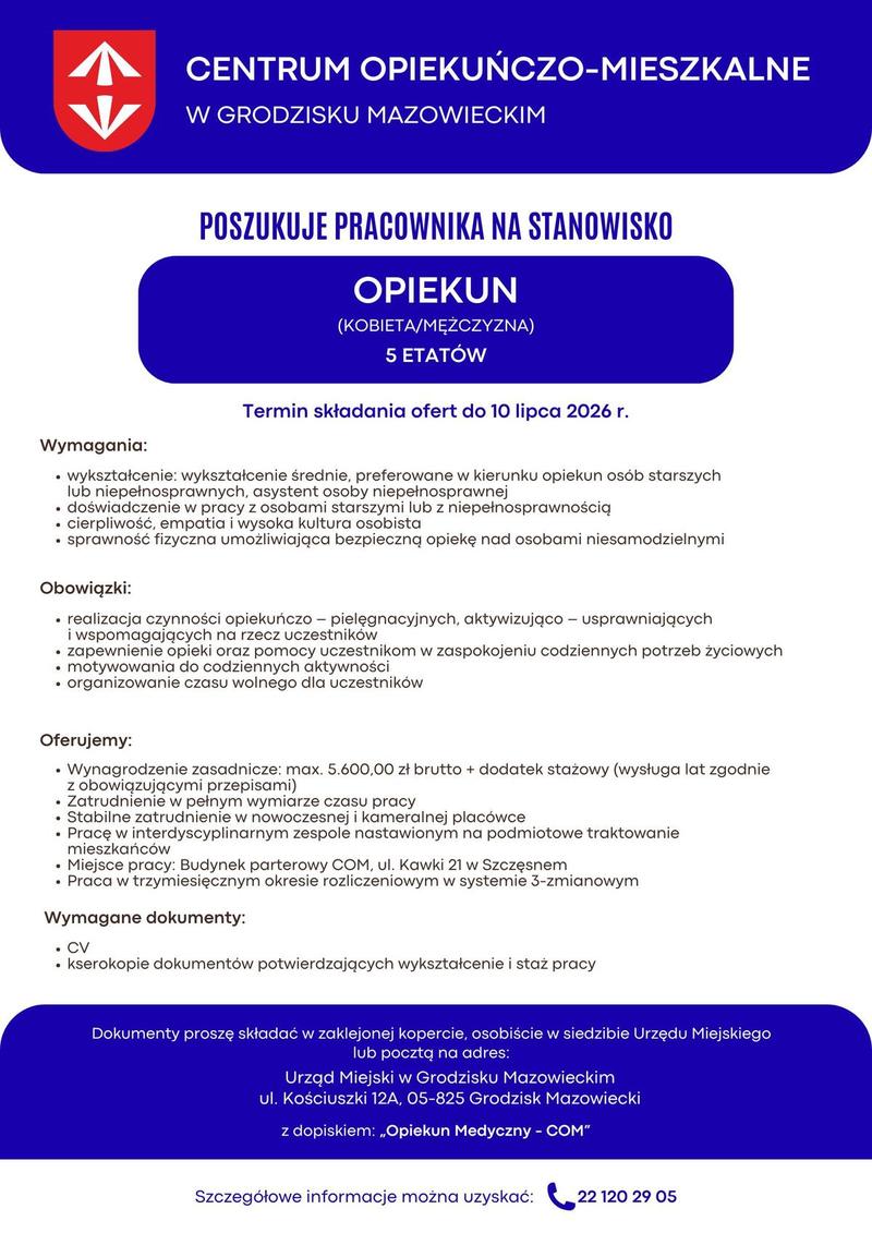 Centrum Opiekuńczo Mieszkalne w Grodzisku Mazowieckim poszukuje pracowników na stanowisko Opiekun (kobieta/mężczyzna) 5 etatów Wymagania: • wykształcenie: wykształcenie średnie, preferowane w kierunku opiekun osób starszych lub niepełnosprawnych, asystent osoby niepełnosprawnej • doświadczenie w pracy z osobami starszymi lub z niepełnosprawnością • cierpliwość, empatia i wysoka kultura osobista • sprawność fizyczna umożliwiająca bezpieczną opiekę nad osobami niesamodzielnymi. Obowiązki: • realizacja czynności opiekuńczo – pielęgnacyjnych, aktywizująco – usprawniających i wspomagających na rzecz uczestników • zapewnienie opieki oraz pomocy uczestnikom w zaspokojeniu codziennych potrzeb życiowych • motywowania do codziennych aktywności • organizowanie czasu wolnego dla uczestników Oferujemy: • Wynagrodzenie zasadnicze: max. 5.600,00 zł brutto + dodatek stażowy (wysługa lat zgodnie z obowiązującymi przepisami) • Zatrudnienie w pełnym wymiarze czasu pracy. • Stabilne zatrudnienie w nowoczesnej i kameralnej placówce. • Pracę w interdyscyplinarnym zespole nastawionym na podmiotowe traktowanie mieszkańców. • Miejsce pracy: Budynek parterowy COM, ul. Kawki 21 w Szczęsnym; • Praca w trzymiesięcznym okresie rozliczeniowym w systemie 3-zmianowym, Wymagane dokumenty: • CV, • kserokopie dokumentów potwierdzających wykształcenie i staż pracy, Dokumenty proszę składać w zaklejonej kopercie, osobiście w siedzibie Urzędu Miejskiego w Grodzisku Mazowieckim, ul. Kościuszki 12 A, 05-825 Grodzisk Mazowiecki lub pocztą na adres: Urząd Miejski w Grodzisku Mazowieckim ul. Kościuszki 12 A 05-825 Grodzisk Mazowiecki z dopiskiem: „Opiekun Medyczny - COM”. Termin składania ofert do 10.07.2026 (decyduje kolejność zgłoszeń) Szczegółowe informacje można uzyskać pod numerem telefonu 22 120 29 05.