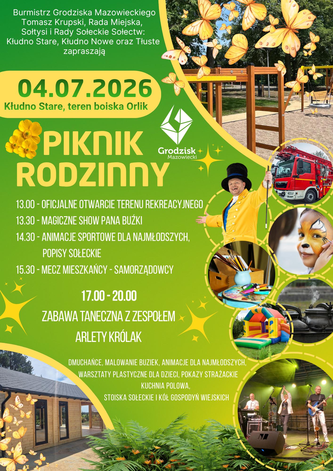 Burmistrz Grodziska Mazowieckiego Tomasz Krupski, Rada Miejska, Sołtysi i Rady Sołeckie Sołectw: Kłudno Stare, Kłudno Nowe oraz Tłuste zapraszają 04.07.2026 Kłudno Stare, teren boiska Orlik PIKNIK RODZINNY
13.00- OFICJALNE OTWARCIE TERENU REKREACYJNEGO
13.30-MAGICZNE SHOW PANA BUŻKI
14.30 - ANIMACJE SPORTOWE DLA NAJMŁODSZYCH, POPISY SOŁECKIE
15.30 - MECZ MIESZKAŃCY - SAMORZĄDOWCY
17.00-20.00 ZABAWA TANECZNA Z ZESPOŁEM ARLETY KRÓLAK
DMUCHAŃCE, MALOWANIE BUZIEK, ANIMACJE DLA NAJMŁODSZYCH, WARSZTATY PLASTYCZNE DLA DZIECI, POKAZY STRAŻACKIE KUCHNIA POLOWA, STOISKA SOŁECKIE I KÓŁ GOSPODYŃ WIEJSKICH