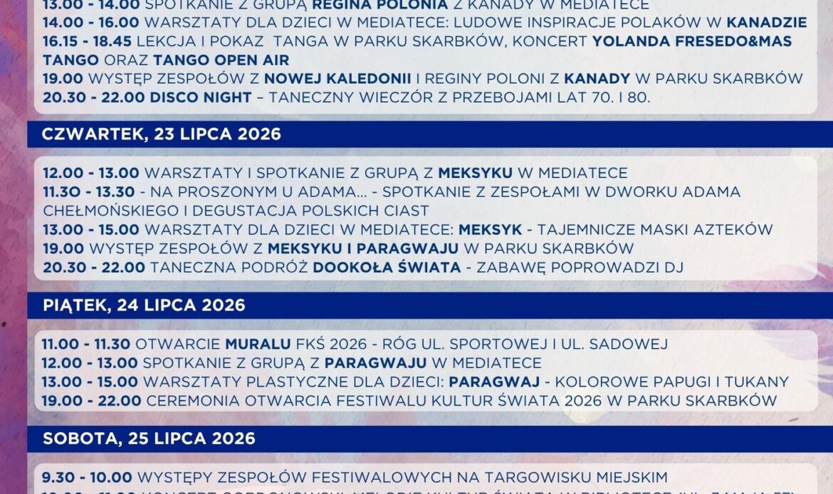Program Festiwalu Kultur Świata 2026 PONIEDZIAŁEK, 20 lipca 2026 18.00 – 19.00 Nauka układu tanecznego w mediatece – Festiwalove wyzwanie taneczne WTOREK, 21 lipca 2026 13.00 – 15.00 Warsztaty dla dzieci w mediatece: Nowa Kaledonia. Podwodny Świat Oceanii ŚRODA, 22 lipca 2026 13.00 – 14.00 Spotkanie z grupą Regina Polonia z Kanady w Mediatece 14.00 – 16.00 Warsztaty dla dzieci w mediatece: Ludowe inspiracje Polaków w Kanadzie 16.15 – 18.45 Lekcja i pokaz tanga w Parku Skarbków, koncert Yolanda Fresedo&Mas tango ORAZ Tango Open Air 19.00 Występy zespołów z Nowej Kaledonii i REGINY POLONI Z Kanady w Parku Skarbków 20.30 – 22.00 Disco Night – taneczny wieczór z przebojami lat 70. i 80. CZWARTEK, 23 lipca 2026 12.00 – 13.00 Warsztaty i Spotkanie z grupą z Meksyku w mediatece 11.30 – 13.30 Na proszonym u Adama… – spotkanie z zespołami w Dworku Adama Chełmońskiego i degustacja polskich ciast 13.00 – 15.00 Warsztaty dla dzieci w mediatece: Meksyk – tajemnicze maski Azteków 19.00 Występy zespołów z Meksyku i Paragwaju w Parku Skarbków 20.30 – 22.00 Taneczna podróż dookoła Świata – zabawę poprowadzi dj PIĄTEK, 24 lipca 2026 11.00 – 11.30 Otwarcie muralu Festiwalu Kultur Świata 2026 – róg ul. Sportowej i ul. Sadowej 12.00 – 13.00 spotkanie z grupą z Paragwaju w mediatece 13.00 – 15.00 warsztaty plastyczne dla dzieci: Paragwaj – kolorowe papugi i tukany 19.00 – 22.00 Ceremonia Otwarcia Festiwalu Kultur Świata 2026 w Parku Skarbków SOBOTA, 25 lipca 2026 9.30 – 10.00 Występy zespołów festiwalowych na targowisku miejskiM 10.00 – 11.00 Koncert Gordonowski: Melodie Kultur Świata w Bibliotece (ul. 3 Maja 57) 12.00 – 14.00 Letnie Poszukiwanie kogucika – Warsztaty z anną Kaźmierak w Bibliotece (ul. 3 Maja 57 11.00 – 14.00 Festiwalowa strefa kreAtywna w mediatece prowadzona przez OPS 18.30 – 19.00 Warsztaty taneczne z Grupą z Paragwaju w Parku Skarbków 19.00 – 22.00 Latynoska potańcówka z zespołem Rumba Wachaca oraz pokazy samby w wykonaniu Carnival Stars NIEDZIELA, 26 lipca 2026 12.00 Parada Festiwalu Kultur Świata 2026 (start: plac 500-lecia przed Centrum Kultury, ul. Spółdzielcza 9) 12.30 – 13.00 „Festiwalove wyzwanie taneczne” z udziałem mieszkańców oraz zespołów festiwalowych w Parku Skarbków 18.00 – 21.30 Finał Festiwalu kultur Świata w Hali widowiskowej (ul. Sportowa 29) 18.00 – 21.30 Transmisja na żywo Finału Festiwalu kultur Świata w kinie Centrum kultury (ul. Spółdzielcza 9)