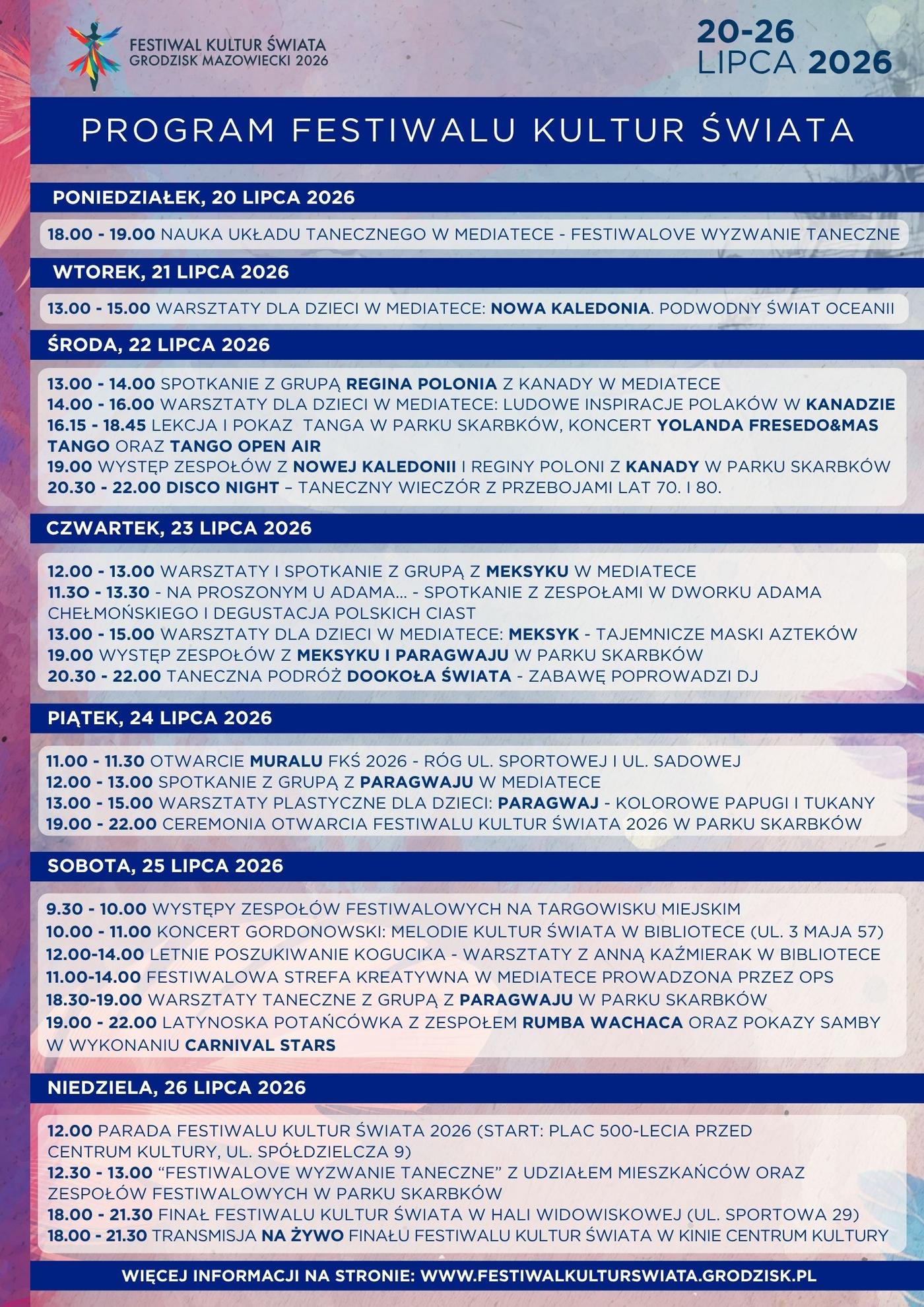 Program Festiwalu Kultur Świata 2026 PONIEDZIAŁEK, 20 lipca 2026 18.00 – 19.00 Nauka układu tanecznego w mediatece – Festiwalove wyzwanie taneczne WTOREK, 21 lipca 2026 13.00 – 15.00 Warsztaty dla dzieci w mediatece: Nowa Kaledonia. Podwodny Świat Oceanii ŚRODA, 22 lipca 2026 13.00 – 14.00 Spotkanie z grupą Regina Polonia z Kanady w Mediatece 14.00 – 16.00 Warsztaty dla dzieci w mediatece: Ludowe inspiracje Polaków w Kanadzie 16.15 – 18.45 Lekcja i pokaz tanga w Parku Skarbków, koncert Yolanda Fresedo&Mas tango ORAZ Tango Open Air 19.00 Występy zespołów z Nowej Kaledonii i REGINY POLONI Z Kanady w Parku Skarbków 20.30 – 22.00 Disco Night – taneczny wieczór z przebojami lat 70. i 80. CZWARTEK, 23 lipca 2026 12.00 – 13.00 Warsztaty i Spotkanie z grupą z Meksyku w mediatece 11.30 – 13.30 Na proszonym u Adama… – spotkanie z zespołami w Dworku Adama Chełmońskiego i degustacja polskich ciast 13.00 – 15.00 Warsztaty dla dzieci w mediatece: Meksyk – tajemnicze maski Azteków 19.00 Występy zespołów z Meksyku i Paragwaju w Parku Skarbków 20.30 – 22.00 Taneczna podróż dookoła Świata – zabawę poprowadzi dj PIĄTEK, 24 lipca 2026 11.00 – 11.30 Otwarcie muralu Festiwalu Kultur Świata 2026 – róg ul. Sportowej i ul. Sadowej 12.00 – 13.00 spotkanie z grupą z Paragwaju w mediatece 13.00 – 15.00 warsztaty plastyczne dla dzieci: Paragwaj – kolorowe papugi i tukany 19.00 – 22.00 Ceremonia Otwarcia Festiwalu Kultur Świata 2026 w Parku Skarbków SOBOTA, 25 lipca 2026 9.30 – 10.00 Występy zespołów festiwalowych na targowisku miejskiM 10.00 – 11.00 Koncert Gordonowski: Melodie Kultur Świata w Bibliotece (ul. 3 Maja 57) 12.00 – 14.00 Letnie Poszukiwanie kogucika – Warsztaty z anną Kaźmierak w Bibliotece (ul. 3 Maja 57 11.00 – 14.00 Festiwalowa strefa kreAtywna w mediatece prowadzona przez OPS 18.30 – 19.00 Warsztaty taneczne z Grupą z Paragwaju w Parku Skarbków 19.00 – 22.00 Latynoska potańcówka z zespołem Rumba Wachaca oraz pokazy samby w wykonaniu Carnival Stars NIEDZIELA, 26 lipca 2026 12.00 Parada Festiwalu Kultur Świata 2026 (start: plac 500-lecia przed Centrum Kultury, ul. Spółdzielcza 9) 12.30 – 13.00 „Festiwalove wyzwanie taneczne” z udziałem mieszkańców oraz zespołów festiwalowych w Parku Skarbków 18.00 – 21.30 Finał Festiwalu kultur Świata w Hali widowiskowej (ul. Sportowa 29) 18.00 – 21.30 Transmisja na żywo Finału Festiwalu kultur Świata w kinie Centrum kultury (ul. Spółdzielcza 9)