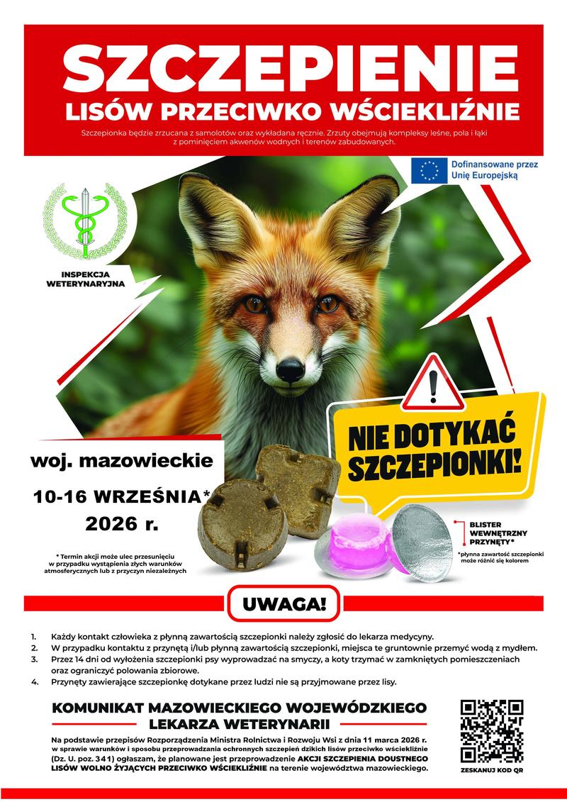 KOMUNIKAT MAZOWIECKIEGO WOJEWÓDZKIEGO LEKARZA WETERYNARII
Na podstawie przepisów Rozporządzenia Ministra Rolnictwa i Rozwoju Wsi z dnia 11 marca 2026 r. w sprawie warunków i sposobu przeprowadzania ochronnych szczepień dzikich lisów przeciwko wściekliźnie (Dz. U. poz. 341) ogłaszam, że planowane jest przeprowadzenie AKCJI SZCZEPIENIA DOUSTNEGO LISÓW WOLNO ŻYJĄCYCH PRZECIWKO WŚCIEKLIŹNIE na terenie województwa mazowieckiego 10-16 WRZEŚNIA 2026 r. Termin akcji może ulec przesunięciu w przypadku wystąpienia złych warunków atmosferycznych lub z przyczyn niezależnych. Szczepionka będzie zrzucana z samolotów oraz wykładana ręcznie. Zrzuty obejmują kompleksy leśne, pola i łąki z pominięciem akwenów wodnych i terenów zabudowanych. NIE DOTYKAĆ SZCZEPIONKI!
1. Każdy kontakt człowieka z płynną zawartością szczepionki należy zgłosić do lekarza medycyny.
2. W przypadku kontaktu z przynętą i/lub płynną zawartością szczepionki, miejsca te gruntownie przemyć wodą z mydłem.
3. Przez 14 dni od wyłożenia szczepionki psy wyprowadzać na smyczy, a koty trzymać w zamkniętych pomieszczeniach oraz ograniczyć polowania zbiorowe.
4. Przynęty zawierające szczepionkę dotykane przez ludzi nie są przyjmowane przez lisy.
Dofinansowane przez Unię Europejską